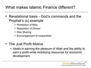 What makes Islamic Finance different? Revelational basis - God’s commands and the Prophet’s (s) example Prohibition of Riba Regulation of Gharar Risk Sharing Encouragement of cooperation The Just Profit Motive Ideals in earning the pleasure of Allah and the ability to earn a profit while mobilizing resources for economic development 