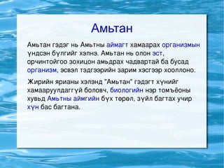 Амьтан Амьтан гэдэг нь Амьтны  аймагт  хамаарах  организмын  үндсэн бүлгийг хэлнэ. Амьтан нь олон  эст , орчинтойгоо зохицон амьдрах чадвартай ба бусад  организм , эсвэл тэдгээрийн зарим хэсгээр хооллоно. Жирийн ярианы хэлэнд &quot;Амьтан&quot; гэдэгт хүнийг хамааруулдаггүй боловч,  биологийн  нэр томъёоны хувьд  Амьтны аймгийн  бүх төрөл, зүйл багтах учир  хүн  бас багтана. 