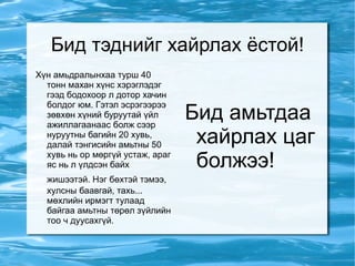 Бид тэднийг хайрлах ёстой! Хүн амьдралынхаа турш 40 тонн махан хүнс хэрэглэдэг гээд бодохоор л дотор хачин болдог юм. Гэтэл эсрэгээрээ зөвхөн хүний буруутай үйл ажиллагаанаас болж сээр нуруутны багийн 20 хувь, далай тэнгисийн амьтны 50 хувь нь ор мөргүй устаж, араг яс нь л үлдсэн байх жишээтэй. Нэг бөхтэй тэмээ,   хулсны баавгай, тахь... мөхлийн ирмэгт тулаад байгаа амьтны төрөл зүйлийн тоо ч дуусахгүй. Бид амьтдаа хайрлах цаг болжээ! 