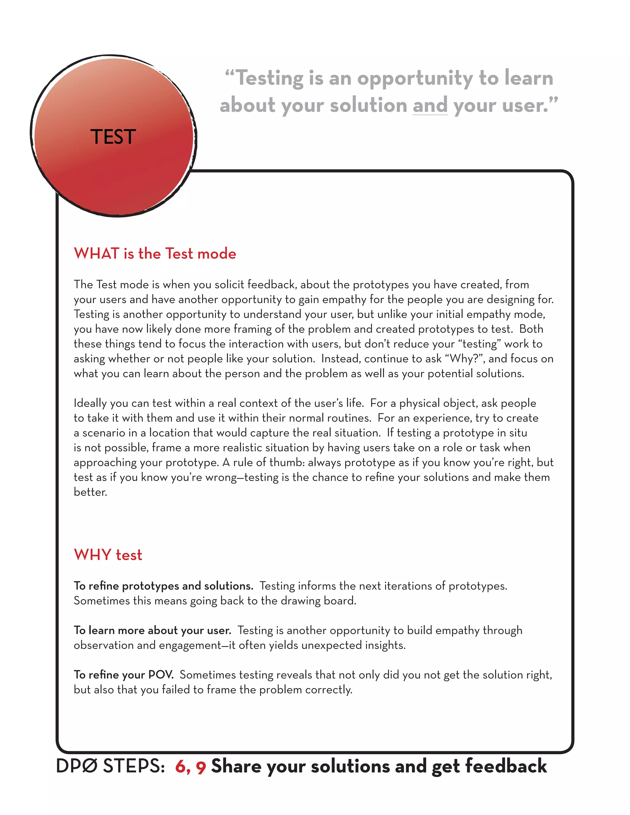 WHAT is the Test mode
The Test mode is when you solicit feedback, about the prototypes you have created, from
your users and have another opportunity to gain empathy for the people you are designing for.
Testing is another opportunity to understand your user, but unlike your initial empathy mode,
you have now likely done more framing of the problem and created prototypes to test. Both
these things tend to focus the interaction with users, but don’t reduce your “testing” work to
asking whether or not people like your solution. Instead, continue to ask “Why?”, and focus on
what you can learn about the person and the problem as well as your potential solutions.
Ideally you can test within a real context of the user’s life. For a physical object, ask people
to take it with them and use it within their normal routines. For an experience, try to create
a scenario in a location that would capture the real situation. If testing a prototype in situ
is not possible, frame a more realistic situation by having users take on a role or task when
approaching your prototype. A rule of thumb: always prototype as if you know you’re right, but
test as if you know you’re wrong—testing is the chance to refine your solutions and make them
better.
WHY test
To refine prototypes and solutions. Testing informs the next iterations of prototypes.
Sometimes this means going back to the drawing board.
To learn more about your user. Testing is another opportunity to build empathy through
observation and engagement—it often yields unexpected insights.
To refine your POV. Sometimes testing reveals that not only did you not get the solution right,
but also that you failed to frame the problem correctly.
“Testing is an opportunity to learn
about your solution and your user.”
DPØ STEPS: 6, 9 Share your solutions and get feedback
TEST
 
