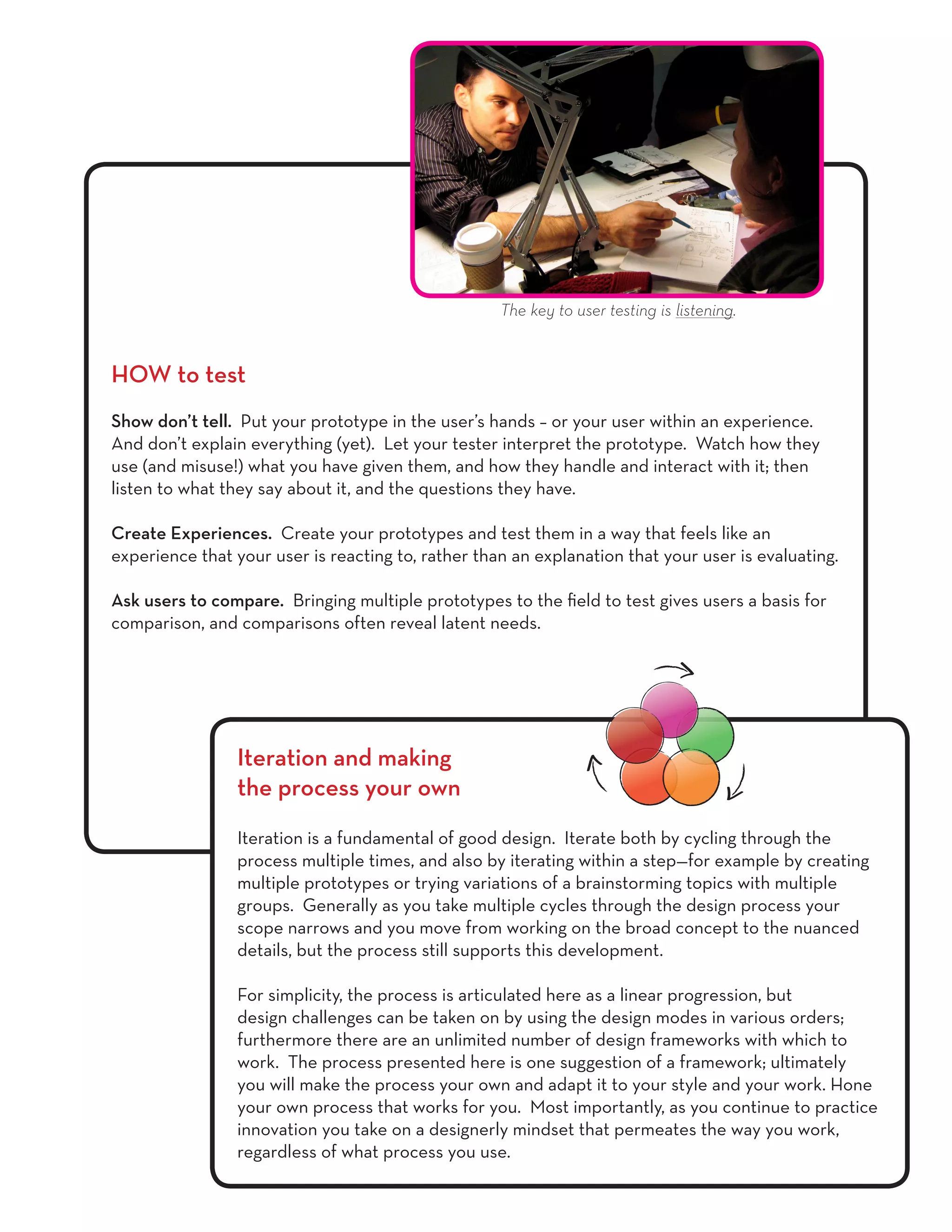 HOW to test
Show don’t tell. Put your prototype in the user’s hands – or your user within an experience.
And don’t explain everything (yet). Let your tester interpret the prototype. Watch how they
use (and misuse!) what you have given them, and how they handle and interact with it; then
listen to what they say about it, and the questions they have.
Create Experiences. Create your prototypes and test them in a way that feels like an
experience that your user is reacting to, rather than an explanation that your user is evaluating.
Ask users to compare. Bringing multiple prototypes to the field to test gives users a basis for
comparison, and comparisons often reveal latent needs.
Iteration and making
the process your own
Iteration is a fundamental of good design. Iterate both by cycling through the
process multiple times, and also by iterating within a step—for example by creating
multiple prototypes or trying variations of a brainstorming topics with multiple
groups. Generally as you take multiple cycles through the design process your
scope narrows and you move from working on the broad concept to the nuanced
details, but the process still supports this development.
For simplicity, the process is articulated here as a linear progression, but
design challenges can be taken on by using the design modes in various orders;
furthermore there are an unlimited number of design frameworks with which to
work. The process presented here is one suggestion of a framework; ultimately
you will make the process your own and adapt it to your style and your work. Hone
your own process that works for you. Most importantly, as you continue to practice
innovation you take on a designerly mindset that permeates the way you work,
regardless of what process you use.
The key to user testing is listening.
 