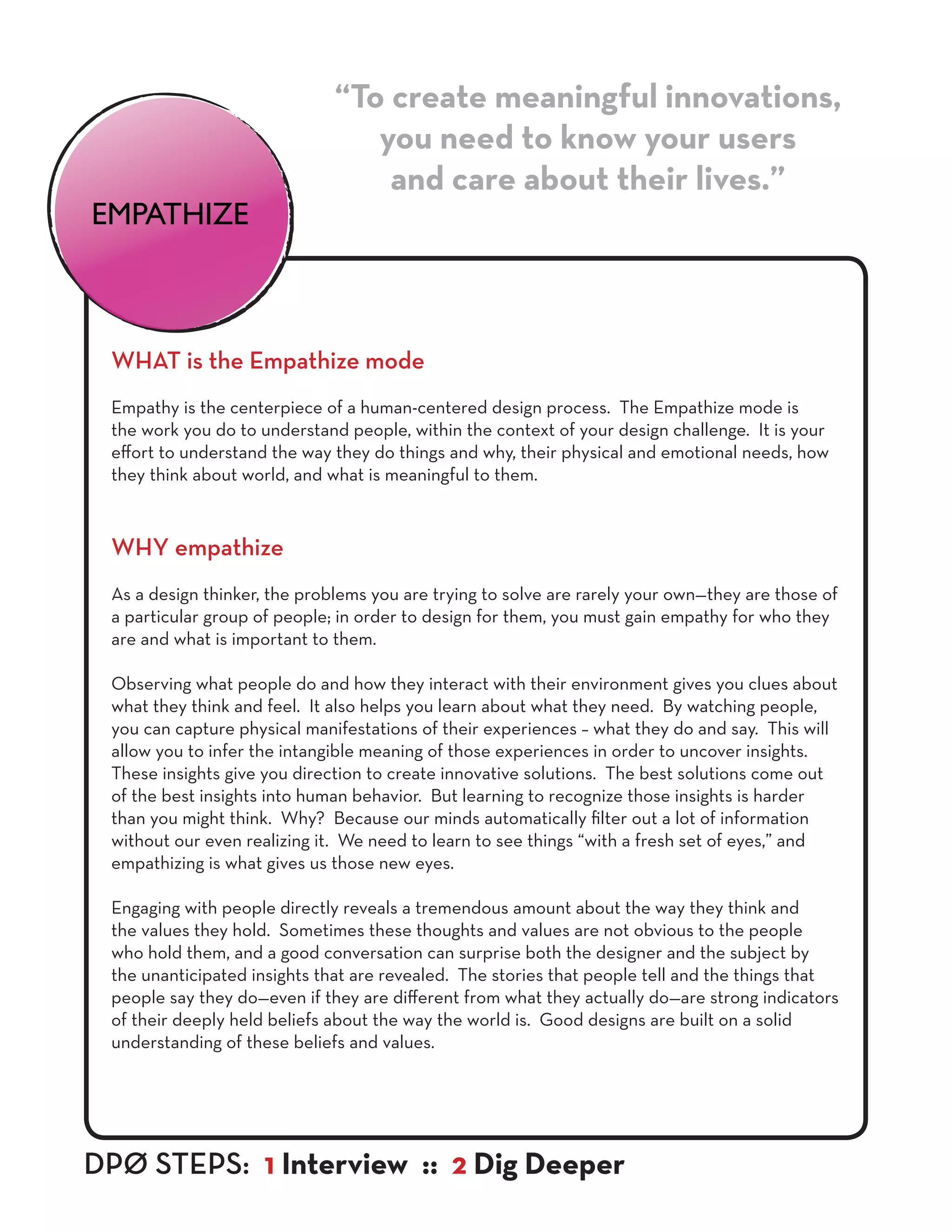 WHAT is the Empathize mode
Empathy is the centerpiece of a human-centered design process. The Empathize mode is
the work you do to understand people, within the context of your design challenge. It is your
effort to understand the way they do things and why, their physical and emotional needs, how
they think about world, and what is meaningful to them.
WHY empathize
As a design thinker, the problems you are trying to solve are rarely your own—they are those of
a particular group of people; in order to design for them, you must gain empathy for who they
are and what is important to them.
Observing what people do and how they interact with their environment gives you clues about
what they think and feel. It also helps you learn about what they need. By watching people,
you can capture physical manifestations of their experiences – what they do and say. This will
allow you to infer the intangible meaning of those experiences in order to uncover insights.
These insights give you direction to create innovative solutions. The best solutions come out
of the best insights into human behavior. But learning to recognize those insights is harder
than you might think. Why? Because our minds automatically filter out a lot of information
without our even realizing it. We need to learn to see things “with a fresh set of eyes,” and
empathizing is what gives us those new eyes.
Engaging with people directly reveals a tremendous amount about the way they think and
the values they hold. Sometimes these thoughts and values are not obvious to the people
who hold them, and a good conversation can surprise both the designer and the subject by
the unanticipated insights that are revealed. The stories that people tell and the things that
people say they do—even if they are different from what they actually do—are strong indicators
of their deeply held beliefs about the way the world is. Good designs are built on a solid
understanding of these beliefs and values.
“To create meaningful innovations,
you need to know your users
and care about their lives.”
EMPATHIZE
DPØ STEPS: 1 Interview :: 2 Dig Deeper
 