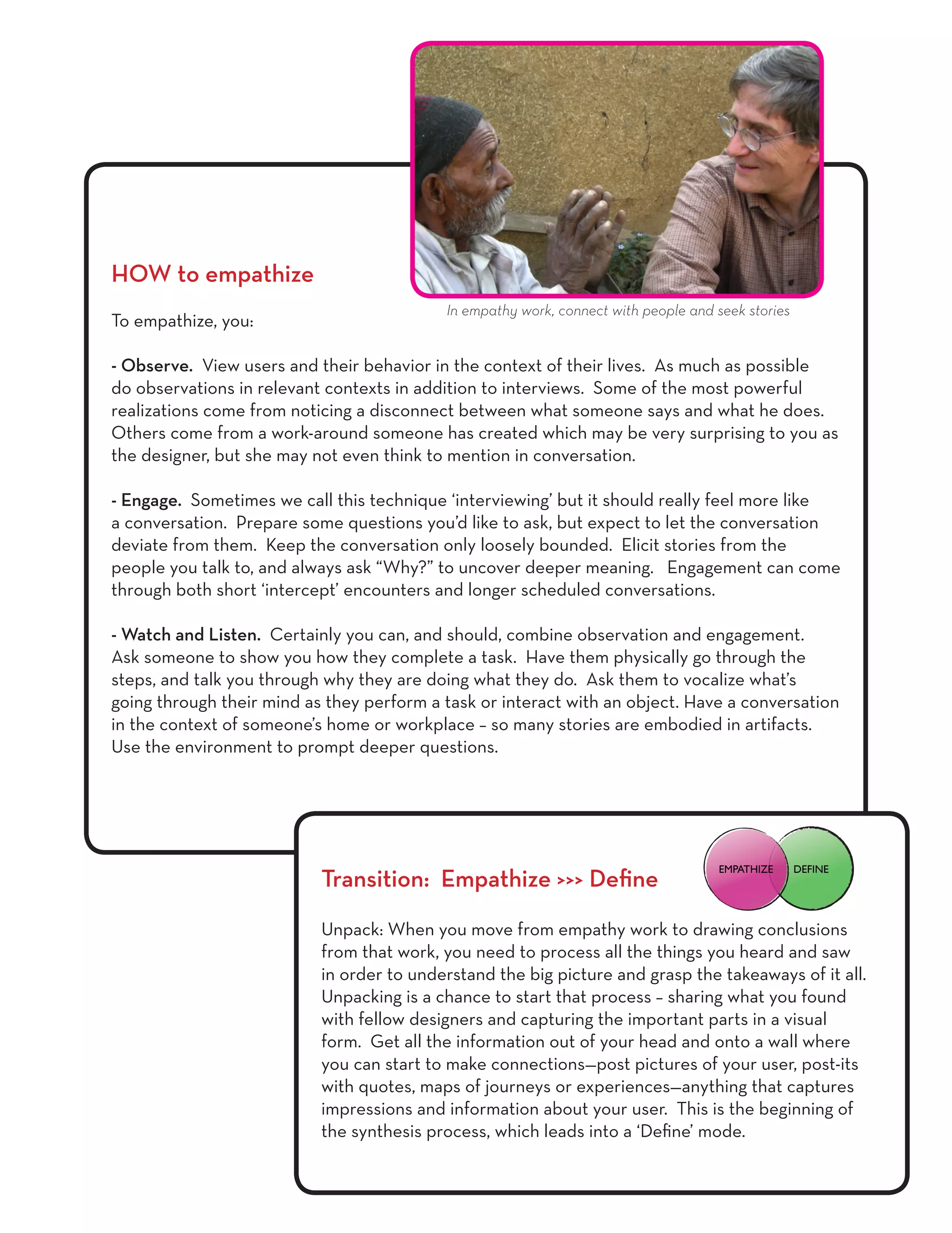 HOW to empathize
To empathize, you:
- Observe. View users and their behavior in the context of their lives. As much as possible
do observations in relevant contexts in addition to interviews. Some of the most powerful
realizations come from noticing a disconnect between what someone says and what he does.
Others come from a work-around someone has created which may be very surprising to you as
the designer, but she may not even think to mention in conversation.
- Engage. Sometimes we call this technique ‘interviewing’ but it should really feel more like
a conversation. Prepare some questions you’d like to ask, but expect to let the conversation
deviate from them. Keep the conversation only loosely bounded. Elicit stories from the
people you talk to, and always ask “Why?” to uncover deeper meaning. Engagement can come
through both short ‘intercept’ encounters and longer scheduled conversations.
- Watch and Listen. Certainly you can, and should, combine observation and engagement.
Ask someone to show you how they complete a task. Have them physically go through the
steps, and talk you through why they are doing what they do. Ask them to vocalize what’s
going through their mind as they perform a task or interact with an object. Have a conversation
in the context of someone’s home or workplace – so many stories are embodied in artifacts.
Use the environment to prompt deeper questions.
Transition: Empathize >>> Define
Unpack: When you move from empathy work to drawing conclusions
from that work, you need to process all the things you heard and saw
in order to understand the big picture and grasp the takeaways of it all.
Unpacking is a chance to start that process – sharing what you found
with fellow designers and capturing the important parts in a visual
form. Get all the information out of your head and onto a wall where
you can start to make connections—post pictures of your user, post-its
with quotes, maps of journeys or experiences—anything that captures
impressions and information about your user. This is the beginning of
the synthesis process, which leads into a ‘Define’ mode.
In empathy work, connect with people and seek stories
DEFINEEMPATHIZE
 