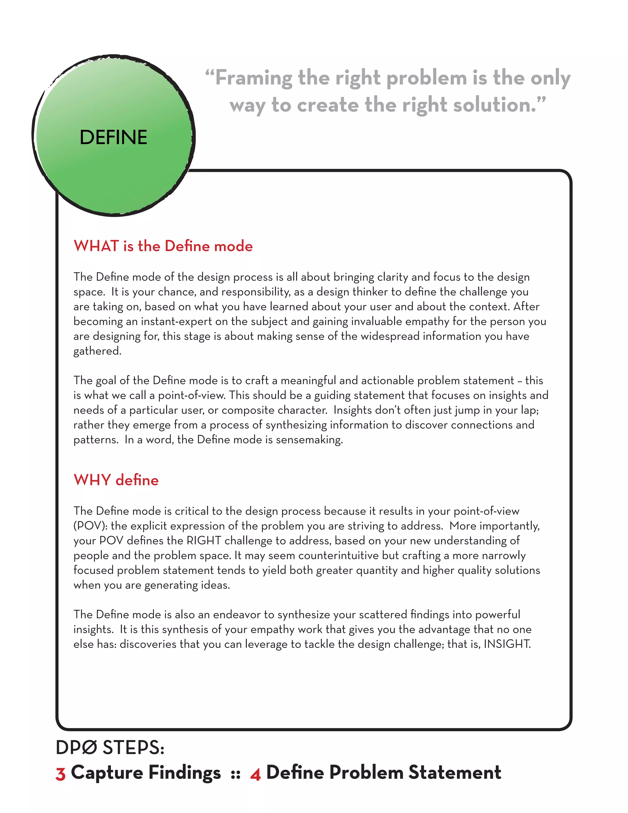 WHAT is the Define mode
The Define mode of the design process is all about bringing clarity and focus to the design
space. It is your chance, and responsibility, as a design thinker to define the challenge you
are taking on, based on what you have learned about your user and about the context. After
becoming an instant-expert on the subject and gaining invaluable empathy for the person you
are designing for, this stage is about making sense of the widespread information you have
gathered.
The goal of the Define mode is to craft a meaningful and actionable problem statement – this
is what we call a point-of-view. This should be a guiding statement that focuses on insights and
needs of a particular user, or composite character. Insights don’t often just jump in your lap;
rather they emerge from a process of synthesizing information to discover connections and
patterns. In a word, the Define mode is sensemaking.
WHY define
The Define mode is critical to the design process because it results in your point-of-view
(POV): the explicit expression of the problem you are striving to address. More importantly,
your POV defines the RIGHT challenge to address, based on your new understanding of
people and the problem space. It may seem counterintuitive but crafting a more narrowly
focused problem statement tends to yield both greater quantity and higher quality solutions
when you are generating ideas.
The Define mode is also an endeavor to synthesize your scattered findings into powerful
insights. It is this synthesis of your empathy work that gives you the advantage that no one
else has: discoveries that you can leverage to tackle the design challenge; that is, INSIGHT.
“Framing the right problem is the only
way to create the right solution.”
DPØ STEPS:
3 Capture Findings :: 4 Define Problem Statement
DEFINE
 