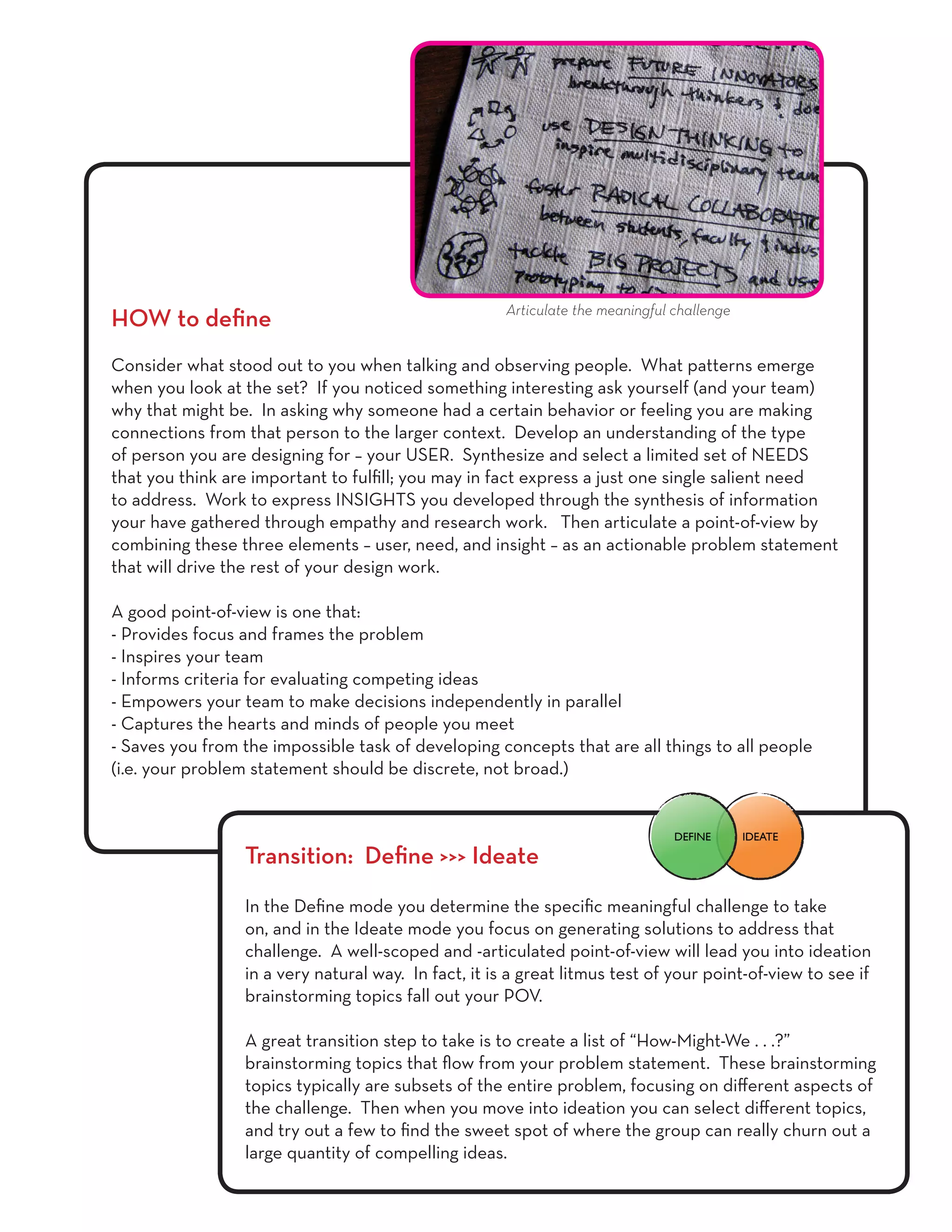 HOW to define
Consider what stood out to you when talking and observing people. What patterns emerge
when you look at the set? If you noticed something interesting ask yourself (and your team)
why that might be. In asking why someone had a certain behavior or feeling you are making
connections from that person to the larger context. Develop an understanding of the type
of person you are designing for – your USER. Synthesize and select a limited set of NEEDS
that you think are important to fulfill; you may in fact express a just one single salient need
to address. Work to express INSIGHTS you developed through the synthesis of information
your have gathered through empathy and research work. Then articulate a point-of-view by
combining these three elements – user, need, and insight – as an actionable problem statement
that will drive the rest of your design work.
A good point-of-view is one that:
- Provides focus and frames the problem
- Inspires your team
- Informs criteria for evaluating competing ideas
- Empowers your team to make decisions independently in parallel
- Captures the hearts and minds of people you meet
- Saves you from the impossible task of developing concepts that are all things to all people
(i.e. your problem statement should be discrete, not broad.)
Transition: Define >>> Ideate
In the Define mode you determine the specific meaningful challenge to take
on, and in the Ideate mode you focus on generating solutions to address that
challenge. A well-scoped and -articulated point-of-view will lead you into ideation
in a very natural way. In fact, it is a great litmus test of your point-of-view to see if
brainstorming topics fall out your POV.
A great transition step to take is to create a list of “How-Might-We . . .?”
brainstorming topics that flow from your problem statement. These brainstorming
topics typically are subsets of the entire problem, focusing on different aspects of
the challenge. Then when you move into ideation you can select different topics,
and try out a few to find the sweet spot of where the group can really churn out a
large quantity of compelling ideas.
Articulate the meaningful challenge
IDEATEDEFINE
 