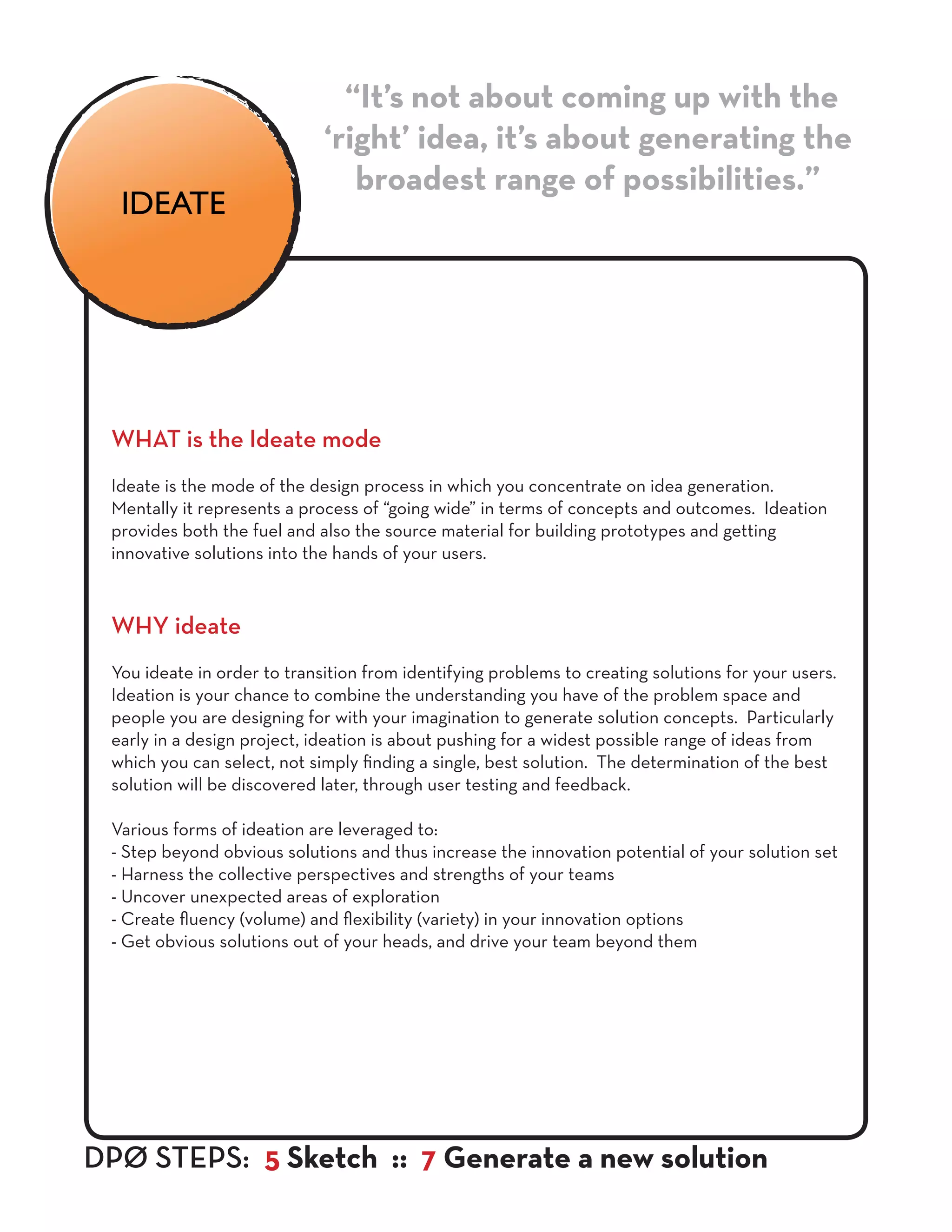 WHAT is the Ideate mode
Ideate is the mode of the design process in which you concentrate on idea generation.
Mentally it represents a process of “going wide” in terms of concepts and outcomes. Ideation
provides both the fuel and also the source material for building prototypes and getting
innovative solutions into the hands of your users.
WHY ideate
You ideate in order to transition from identifying problems to creating solutions for your users.
Ideation is your chance to combine the understanding you have of the problem space and
people you are designing for with your imagination to generate solution concepts. Particularly
early in a design project, ideation is about pushing for a widest possible range of ideas from
which you can select, not simply finding a single, best solution. The determination of the best
solution will be discovered later, through user testing and feedback.
Various forms of ideation are leveraged to:
- Step beyond obvious solutions and thus increase the innovation potential of your solution set
- Harness the collective perspectives and strengths of your teams
- Uncover unexpected areas of exploration
- Create fluency (volume) and flexibility (variety) in your innovation options
- Get obvious solutions out of your heads, and drive your team beyond them
“It’s not about coming up with the
‘right’ idea, it’s about generating the
broadest range of possibilities.”
DPØ STEPS: 5 Sketch :: 7 Generate a new solution
IDEATE
 
