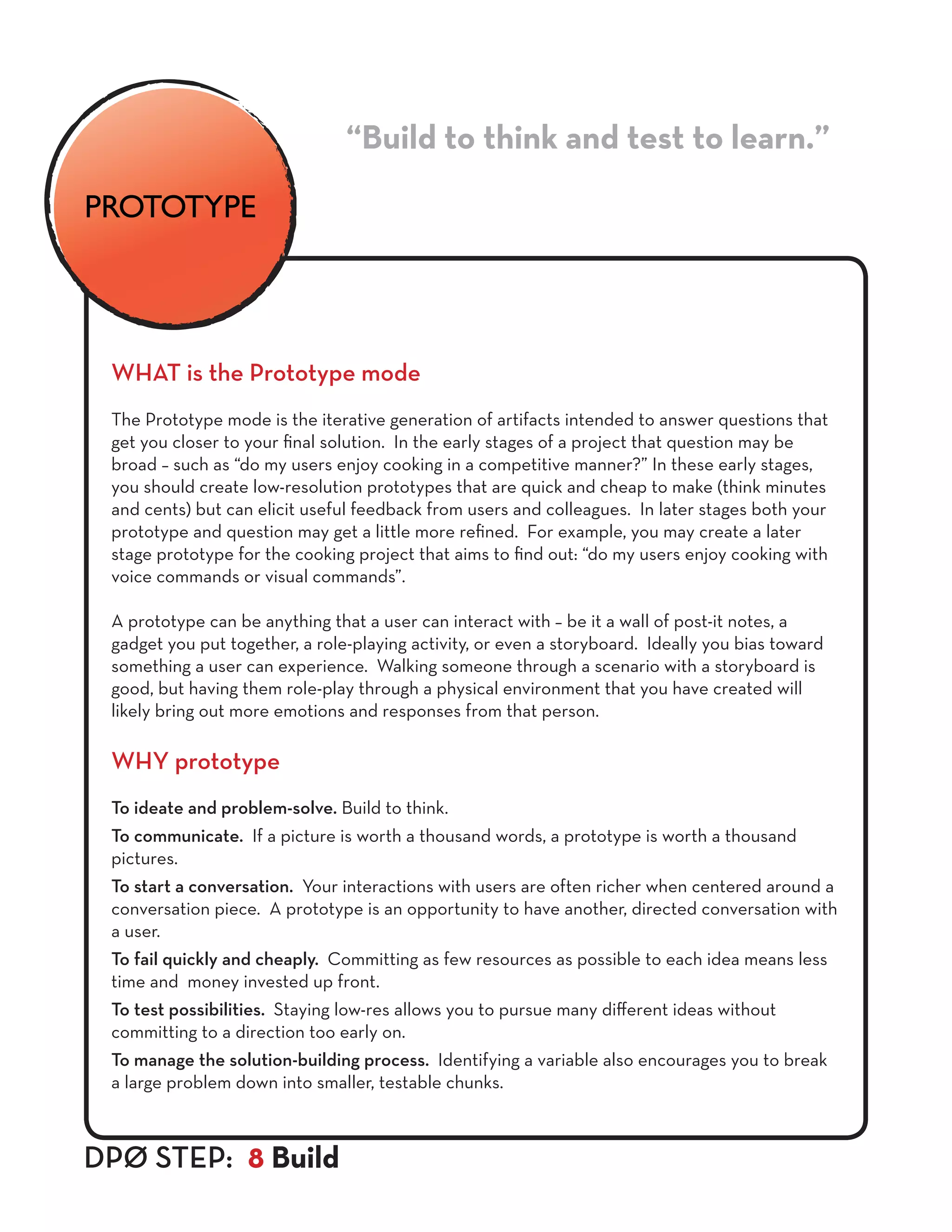 WHAT is the Prototype mode
The Prototype mode is the iterative generation of artifacts intended to answer questions that
get you closer to your final solution. In the early stages of a project that question may be
broad – such as “do my users enjoy cooking in a competitive manner?” In these early stages,
you should create low-resolution prototypes that are quick and cheap to make (think minutes
and cents) but can elicit useful feedback from users and colleagues. In later stages both your
prototype and question may get a little more refined. For example, you may create a later
stage prototype for the cooking project that aims to find out: “do my users enjoy cooking with
voice commands or visual commands”.
A prototype can be anything that a user can interact with – be it a wall of post-it notes, a
gadget you put together, a role-playing activity, or even a storyboard. Ideally you bias toward
something a user can experience. Walking someone through a scenario with a storyboard is
good, but having them role-play through a physical environment that you have created will
likely bring out more emotions and responses from that person.
WHY prototype
To ideate and problem-solve. Build to think.
To communicate. If a picture is worth a thousand words, a prototype is worth a thousand
pictures.
To start a conversation. Your interactions with users are often richer when centered around a
conversation piece. A prototype is an opportunity to have another, directed conversation with
a user.
To fail quickly and cheaply. Committing as few resources as possible to each idea means less
time and money invested up front.
To test possibilities. Staying low-res allows you to pursue many different ideas without
committing to a direction too early on.
To manage the solution-building process. Identifying a variable also encourages you to break
a large problem down into smaller, testable chunks.
“Build to think and test to learn.”
DPØ STEP: 8 Build
PROTOTYPE
 