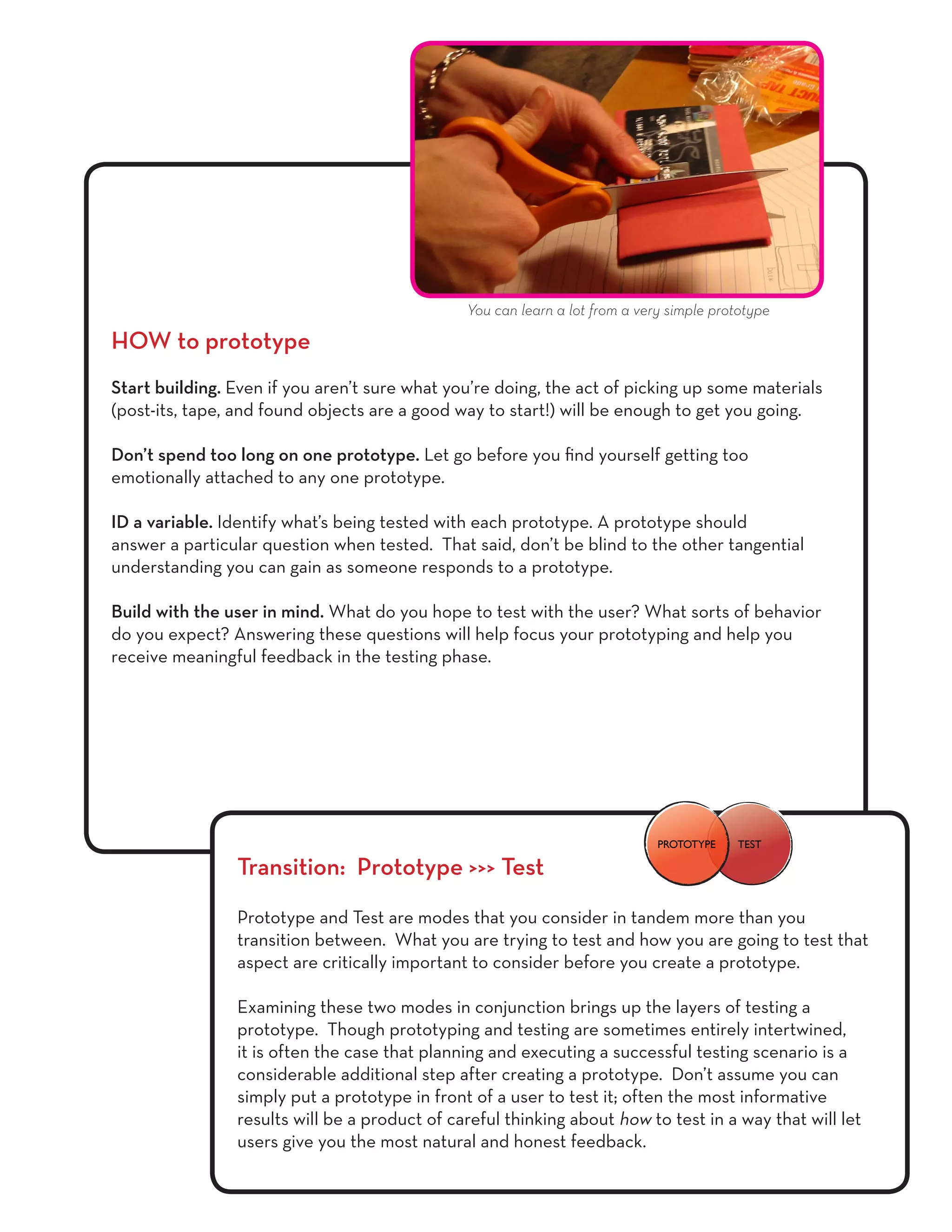 HOW to prototype
Start building. Even if you aren’t sure what you’re doing, the act of picking up some materials
(post-its, tape, and found objects are a good way to start!) will be enough to get you going.
Don’t spend too long on one prototype. Let go before you find yourself getting too
emotionally attached to any one prototype.
ID a variable. Identify what’s being tested with each prototype. A prototype should
answer a particular question when tested. That said, don’t be blind to the other tangential
understanding you can gain as someone responds to a prototype.
Build with the user in mind. What do you hope to test with the user? What sorts of behavior
do you expect? Answering these questions will help focus your prototyping and help you
receive meaningful feedback in the testing phase.
Transition: Prototype >>> Test
Prototype and Test are modes that you consider in tandem more than you
transition between. What you are trying to test and how you are going to test that
aspect are critically important to consider before you create a prototype.
Examining these two modes in conjunction brings up the layers of testing a
prototype. Though prototyping and testing are sometimes entirely intertwined,
it is often the case that planning and executing a successful testing scenario is a
considerable additional step after creating a prototype. Don’t assume you can
simply put a prototype in front of a user to test it; often the most informative
results will be a product of careful thinking about how to test in a way that will let
users give you the most natural and honest feedback.
You can learn a lot from a very simple prototype
TESTPROTOTYPE
 