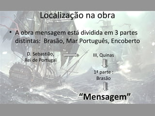 Localização na obra
• A obra mensagem está dividida em 3 partes
  distintas: Brasão, Mar Português, Encoberto
      D. Sebastião,         III, Quinas
     Rei de Portugal

                             1ª parte :
                              Brasão


                       “Mensagem”
 