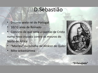 D.Sebastião

• Décimo sexto rei de Portugal
• 10/11 anos de Reinado
• Convicto de que seria o capitão de Cristo
numa nova cruzada contra os mouros do
Norte de África
• “Morreu” na batalha de Alcácer de Quibir
• Mito sebastianista


                                              “O Desejado”
 