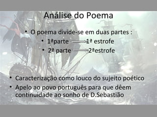 Análise do Poema
     • O poema divide-se em duas partes :
          • 1ªparte      1ª estrofe
          • 2ª parte      2ªestrofe


• Caracterização como louco do sujeito poético
• Apelo ao povo português para que dêem
  continuidade ao sonho de D.Sebastião
 