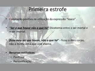 Primeira estrofe
• Conotação positiva na utilização da expressão “louco” .

• “Ser o que houve não o que há”-Dicotomia entre o ser mortal e
  o ser imortal.

• ficou meu ser que houve, não o que há" - ficou o meu corpo,
  não a minha alma que vive eterna.

• Recursos estilísticos:
   – Perífrase
   – Personificação
 