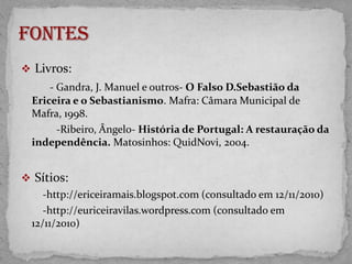 D. SEBASTIÃORei de Portugal Louco, sim, louco, porque quis grandezaQual a Sorte a não dá.Não coube em mim minha certeza;Por isso onde o areal estáFicou meu ser que houve, não o que há. Minha loucura, outros que me a tomemCom o que nela ia.Sem a loucura que é o homemMais que a besta sadia,Cadáver adiado que procria?                       Fernando PessoaPoema 