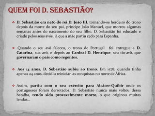 Quem foi D. Sebastião?D. Sebastião era neto do rei D. João III, tornando-se herdeiro do trono depois da morte do seu pai, príncipe João Manuel, que morreu algumas semanas antes do nascimento do seu filho. D. Sebastião foi educado e criado pelos seus avós, já que a mãe partiu cedo para Espanha.