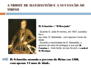 A MORTE DE D.SEBASTIÃOE A SUCESSÃOAO
TRONO
D. Sebastião – “O Desejado”
Quando D .João III morreu, em 1557, sucedeu-
lhe o
seu neto, D. Sebastião, com apenas 3 anos de
idade.
Durante a menoridade de D. Sebastião, o
governo do reino foi entregue a sua avó D.
Catarina e , mais tarde, ao seu tio-avô, o cardeal
D. Henrique.
D. Sebastião assumiu o governo do Reino em1568,
comapenas 14 anos de idade.
 