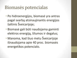 Biomasės potencialas
• Po hidroenergijos, biomasė yra antras
  pagal svarbą atsinaujinantis energijos
  šaltinis Šveicarijoje;
• Biomasė gali būti naudojama gaminti
  elektros energiją, šilumos ir degalus;
• Manoma, kad šiuo metu Šveicarijoje
  išnaudojama apie 40 proc. biomasės
  energetikos potencialo.
 
