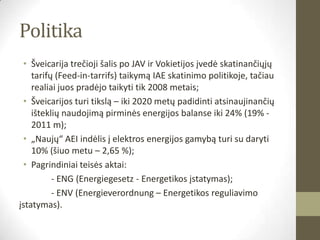 Politika
 • Šveicarija trečioji šalis po JAV ir Vokietijos įvedė skatinančiųjų
    tarifų (Feed-in-tarrifs) taikymą IAE skatinimo politikoje, tačiau
    realiai juos pradėjo taikyti tik 2008 metais;
 • Šveicarijos turi tikslą – iki 2020 metų padidinti atsinaujinančių
    išteklių naudojimą pirminės energijos balanse iki 24% (19% -
    2011 m);
 • „Naujų“ AEI indėlis į elektros energijos gamybą turi su daryti
    10% (šiuo metu – 2,65 %);
 • Pagrindiniai teisės aktai:
          - ENG (Energiegesetz - Energetikos įstatymas);
          - ENV (Energieverordnung – Energetikos reguliavimo
įstatymas).
 