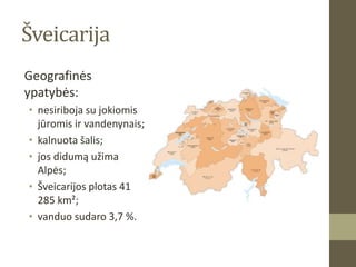 Šveicarija
Geografinės
ypatybės:
• nesiriboja su jokiomis
  jūromis ir vandenynais;
• kalnuota šalis;
• jos didumą užima
  Alpės;
• Šveicarijos plotas 41
  285 km²;
• vanduo sudaro 3,7 %.
 