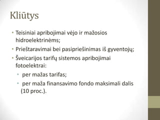 Kliūtys
• Teisiniai apribojimai vėjo ir mažosios
  hidroelektrinėms;
• Prieštaravimai bei pasipriešinimas iš gyventojų;
• Šveicarijos tarifų sistemos apribojimai
  fotoelektrai:
   • per mažas tarifas;
   • per maža finansavimo fondo maksimali dalis
     (10 proc.).
 