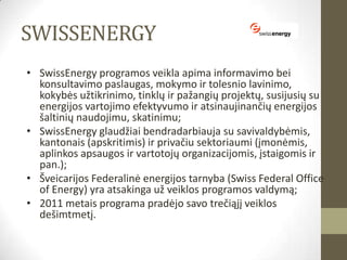 SWISSENERGY
• SwissEnergy programos veikla apima informavimo bei
  konsultavimo paslaugas, mokymo ir tolesnio lavinimo,
  kokybės užtikrinimo, tinklų ir pažangių projektų, susijusių su
  energijos vartojimo efektyvumo ir atsinaujinančių energijos
  šaltinių naudojimu, skatinimu;
• SwissEnergy glaudžiai bendradarbiauja su savivaldybėmis,
  kantonais (apskritimis) ir privačiu sektoriaumi (įmonėmis,
  aplinkos apsaugos ir vartotojų organizacijomis, įstaigomis ir
  pan.);
• Šveicarijos Federalinė energijos tarnyba (Swiss Federal Office
  of Energy) yra atsakinga už veiklos programos valdymą;
• 2011 metais programa pradėjo savo trečiąjį veiklos
  dešimtmetį.
 