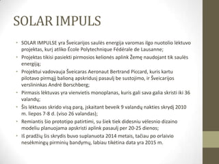SOLAR IMPULS
• SOLAR IMPULSE yra Šveicarijos saulės energija varomas ilgo nuotolio lėktuvo
  projektas, kurį atliko École Polytechnique Fédérale de Lausanne;
• Projektas tikisi pasiekti pirmosios kelionės aplink Žemę naudojant tik saulės
  energiją;
• Projektui vadovauja Šveicaras Aeronaut Bertrand Piccard, kuris kartu
  pilotavo pirmąjį balioną apskridusį pasaulį be sustojimo, ir Šveicarijos
  verslininkas André Borschberg;
• Pirmasis lėktuvas yra vienvietis monoplanas, kuris gali sava galia skristi iki 36
  valandų;
• Šis lėktuvas skrido visą parą, įskaitant beveik 9 valandų nakties skrydį 2010
  m. liepos 7-8 d. (viso 26 valandas);
• Remiantis šio prototipo patirtimi, su šiek tiek didesniu vėlesnio dizaino
  modeliu planuojama apskristi aplink pasaulį per 20-25 dienos;
• Iš pradžių šis skrydis buvo suplanuota 2014 metais, tačiau po orlaivio
  nesėkmingų pirminių bandymų, labiau tikėtina data yra 2015 m.
 
