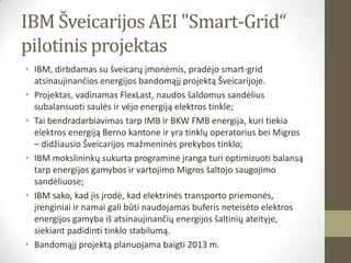 IBM Šveicarijos AEI "Smart-Grid“
pilotinis projektas
• IBM, dirbdamas su šveicarų įmonėmis, pradėjo smart-grid
  atsinaujinančios energijos bandomąjį projektą Šveicarijoje.
• Projektas, vadinamas FlexLast, naudos šaldomus sandėlius
  subalansuoti saulės ir vėjo energiją elektros tinkle;
• Tai bendradarbiavimas tarp IMB ir BKW FMB energija, kuri tiekia
  elektros energiją Berno kantone ir yra tinklų operatorius bei Migros
  – didžiausio Šveicarijos mažmeninės prekybos tinklo;
• IBM mokslininkų sukurta programinė įranga turi optimizuoti balansą
  tarp energijos gamybos ir vartojimo Migros šaltojo saugojimo
  sandėliuose;
• IBM sako, kad jis įrodė, kad elektrinės transporto priemonės,
  įrenginiai ir namai gali būti naudojamas buferis neteisėto elektros
  energijos gamyba iš atsinaujinančių energijos šaltinių ateityje,
  siekiant padidinti tinklo stabilumą.
• Bandomąjį projektą planuojama baigti 2013 m.
 