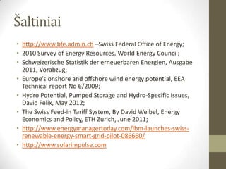 Šaltiniai
• http://www.bfe.admin.ch –Swiss Federal Office of Energy;
• 2010 Survey of Energy Resources, World Energy Council;
• Schweizerische Statistik der erneuerbaren Energien, Ausgabe
  2011, Vorabzug;
• Europe's onshore and offshore wind energy potential, EEA
  Technical report No 6/2009;
• Hydro Potential, Pumped Storage and Hydro-Specific Issues,
  David Felix, May 2012;
• The Swiss Feed-in Tariff System, By David Weibel, Energy
  Economics and Policy, ETH Zurich, June 2011;
• http://www.energymanagertoday.com/ibm-launches-swiss-
  renewable-energy-smart-grid-pilot-086660/
• http://www.solarimpulse.com
 