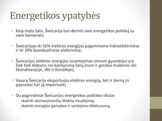 Energetikos ypatybės
• Kaip maža šalis, Šveicarija turi derinti savo energetikos politiką su
  savo kaimynais;

• Šveicarijoje iki 56% elektros energijos pagaminama hidroelektrinėse
  ir iki 39% branduolinėse elektrinėse;

• Šveicarijos elektros energijos suvartojimas vienam gyventojui yra
  šiek tiek didesnis nei kaimyninių šalių (nors ir gerokai mažesnis nei
  Skandinavijoje, JAV ir Kanadoje).

• Vasarą Šveicarija eksportuoja elektros energiją, bet ir žiemą jis
  paprastai turi ją importuoti;

• Du pagrindiniai Šveicarijos energetikos politikos tikslai:
   - skatinti atsinaujinančių išteklių naudojimą;
   - skatinti energijos gamybos ir vartojimo efektuvumą.
 