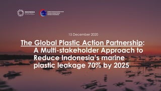 The Global Plastic Action Partnership:
A Multi-stakeholder Approach to
Reduce Indonesia’s marine
plastic leakage 70% by 2025
15 December 2020
 