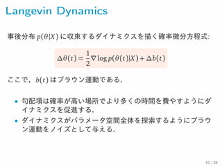 Langevin Dynamics
事後分布 p(θ |X ) に収束するダイナミクスを描く確率微分方程式:
∆θ(t) =
1
2
∇log p(θ(t)|X) + ∆b(t)
ここで，b(t) はブラウン運動である．
• 勾配項は確率が高い場所でより多くの時間を費やすようにダ
イナミクスを促進する．
• ダイナミクスがパラメータ空間全体を探索するようにブラウ
ン運動をノイズとして与える．
10 / 28
 