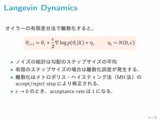 Langevin Dynamics
オイラーの有限差分法で離散化すると，
θt+1 = θt +
ε
2
∇log p(θt|X) + ηt ηt ∼ N(0,ε)
• ノイズの総計は勾配のステップサイズの平均
• 有限のステップサイズの場合は離散化誤差が発生する．
• 離散化はメトロポリス・ヘイスティング法（MH 法）のaccept/
reject step により修正される．
• ε → 0 のとき，acceptance rate は 1 になる．
11 / 28
 