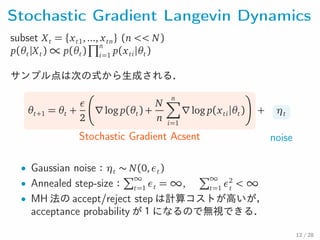 Stochastic Gradient Langevin Dynamics
subset Xt = {xt1,..., xtn} (n << N)
p(θt|Xt) ∝ p(θt)
∏n
i=1
p(xti|θt)
サンプル点は次の式から生成される．
θt+1 = θt +
ε
2
∇log p(θt) +
N
n
n∑
i=1
∇log p(xti|θt)
Stochastic Gradient Acsent
+ ηt
noise
• Gaussian noise：ηt ∼ N(0,εt)
• Annealed step-size：
∑∞
t=1
εt = ∞,
∑∞
t=1
ε2
t
< ∞
• MH 法の accept/reject step は計算コストが高いが，
acceptance probability が１になるので無視できる．
12 / 28
 