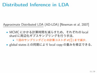 Distributed Inference in LDA
Approximate Distributed LDA (AD-LDA) [Newman et al, 2007]
• MCMC にかかる計算時間を減らすため，それぞれの local
shard に周辺化ギブスサンプリングを行う手法．
• N
１回のサンプリングごとの計算コストが ( S ) まで減少．
• global states との同期により local copy の重みを修正できる．
13 / 28
 
