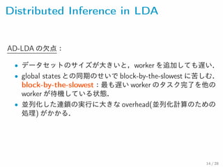 Distributed Inference in LDA
AD-LDA の欠点：
• データセットのサイズが大きいと，worker を追加しても遅い．
• global states との同期のせいで block-by-the-slowest に苦し
む． block-by-the-slowest：最も遅い worker のタスク完了を他の
worker が待機している状態．
• 並列化した連鎖の実行に大きな overhead(並列化計算のための
処理) がかかる．
14 / 28
 