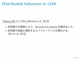 Distributed Inference in LDA
Yahoo-LDA (Y-LDA) [Ahmed et al, 2012]
• 非同期での更新により，block-by-the-slowest の解決をした．
• 非同期で無限に更新するとパフォーマンスが悪化する．
[Ho et al, 2013]
15 / 28
 