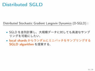 Distributed SGLD
Distributed Stochastic Gradient Langevin Dynamics (D-
SGLD)：
• SGLD を並列計算し，大規模データに対しても高速なサンプ
リングを可能にしたい．
• local shards からランダムにミニバッチをサンプリングするSGLD
algorithm を提案する．
16 / 28
 