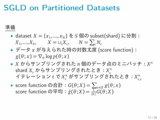 SGLD on Partitioned Datasets
準備
• sudataset X = {x1,..., xN } を S 個の bset(shard) に分割：
X1,..., XS, X = ∪sXs, N =
∑
s Ns
• データ x が与えられた時の対数尤度 (score function)：
g(θ; x) = ∇θ log p(θ; x)
• X からサンプリングされた n 個のデータ点のミニバッチ：X n
shard Xs からサンプリングされたとき：Xs
n
イ テレーション t で X n
s
がサンプリングされたとき：X n
s,t
• score function の合計：G(θ ; X ) =
∑
x∈X g(θ; x)
score function の平均：g¯(θ ; X ) = |X
1
|
G(θ; X)
17 / 28
 