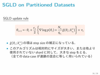 SGLD on Partitioned Datasets
SGLD update rule
θt+1 ← θt +
εt
2
∇log p(θt) +
Nst
qst
¯g(θt; X n
st
) + νt
• ¯g(θt; X n
st
) の項は step size の補正になっている．
• このアルゴリズムは相対的にサイズが大きい，または他より使用
されていない shard に対して，大きな step をとる．（全ての
data-case が連鎖の混合に等しく用いられている）
20 / 28
 