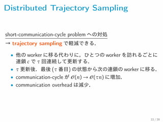 Distributed Trajectory Sampling
short-communication-cycle problem への対処
→ trajectory sampling で軽減できる．
• 他の worker に移る代わりに，ひとつの worker を訪れるごとに
連鎖 c で τ 回連続して更新する．
• τ 更新後．最後 (τ 番目) の状態から次の連鎖の worker に移る
• communication-cycle が (n) → (τn) に増加．
• communication overhead は減少．
22 / 28
 
