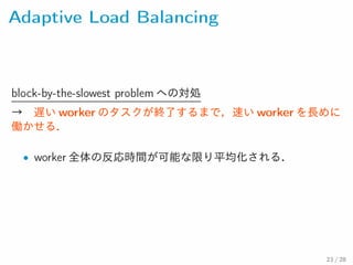 Adaptive Load Balancing
block-by-the-slowest problem への対処
→ 遅い worker のタスクが終了するまで，速い worker を長めに働
かせる．
• worker 全体の反応時間が可能な限り平均化される．
23 / 28
 