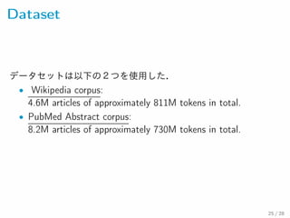 Dataset
データセットは以下の２つを使用した．
• Wikipedia corpus:
4.6M articles of approximately 811M tokens in total.
• PubMed Abstract corpus:
8.2M articles of approximately 730M tokens in total.
25 / 28
 