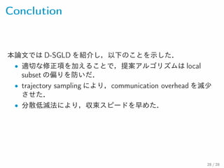 Conclution
本論文では D-SGLD を紹介し，以下のことを示した．
• 適切な修正項を加えることで，提案アルゴリズムは local
subset の偏りを防いだ．
• trajectory sampling により，communication overhead を減少
させた．
• 分散低減法により，収束スピードを早めた．
28 / 28
 
