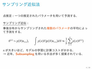 サンプリング近似法
点推定：一つの推定されたパラメータを用いて予測する．
サンプリング近似：
事後分布からサンプリングされた複数のパラメータの平均によって予
測をする．
θ(s)
∼ p(θ|x1:n),
∫
p(x|θ)p(θ|x1:n)dθ ≈
1
S
S∑
s=1
p(x|θ(s)
)
n が大きいほど，モデルの学習に計算コストがかかる．
→ 近年，Subsampling を用いる手法が多く提案されている．
4 / 28
 