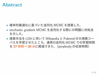 Abstract
• 確率的最適化に基づいた並列化 MCMC を提案した．
• stochastic gradient MCMC を並列化する際にの問題に対処法
を示した．
• 提案手法を LDA に用いて Wikipedia と Pubmed の大規模コー
パスを学習させたところ，通常の並列化 MCMC での学習時間を
27 時間→ 30 分に軽減できた．（perplexity の収束時間）
5 / 28
 