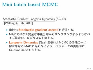 Mini-batch-based MCMC
Stochastic Gradient Langevin Dynamics (SGLD)
[Welling & Teh, 2011]
• 単純な Stochastic gradient ascent を拡張する．
• MAP ではなく完全な事後分布からサンプリングするようなベ
イズ推定のアルゴリズムを考える．
• Langevin Dynamics [Neal, 2010] は MCMC の手法の一つ．解
が単なる MAP に陥らないよう，パラメータの更新時にGaussian
noise を加える．
6 / 28
 