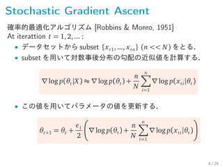 Stochastic Gradient Ascent
確率的最適化アルゴリズム [Robbins & Monro, 1951]
At iterattion t = 1,2,... :
• データセットから subset {xt1,..., xtn} (n << N) をとる．
• subset を用いて対数事後分布の勾配の近似値を計算する．
∇log p(θt|X) ≈ ∇log p(θt) +
n
N
n∑
i=1
∇log p(xti|θt)
• この値を用いてパラメータの値を更新する．
θt+1 = θt +
εt
2
∇log p(θt) +
n
N
n∑
i=1
∇log p(xti|θt)
8 / 28
 