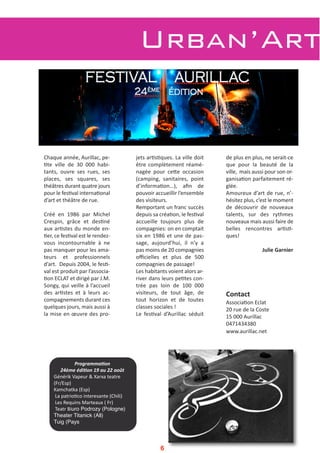 Urban’Art
Chaque année, Aurillac, pe‐
2te  ville  de  30  000  habi‐
tants,  ouvre  ses  rues,  ses
places,  ses  squares,  ses
théâtres durant quatre jours
pour le fes2val interna2onal
d’art et théâtre de rue.
Créé  en  1986  par  Michel
Crespin,  grâce  et  des2né
aux ar2stes du monde en‐
2er, ce fes2val est le rendez‐
vous  incontournable  à  ne
pas manquer pour les ama‐
teurs  et  professionnels
d’art.  Depuis 2004, le fes2‐
val est produit par l’associa‐
2on ECLAT et dirigé par J.M.
Songy, qui veille à l’accueil
des  ar2stes  et  à  leurs  ac‐
compagnements durant ces
quelques jours, mais aussi à
la mise en œuvre des pro‐
jets ar2s2ques. La ville doit
être complètement réamé‐
nagée  pour  ceVe  occasion
(camping,  sanitaires,  point
d’informa2on…),  aﬁn  de
pouvoir accueillir l’ensemble
des visiteurs.
Remportant un franc succès
depuis sa créa2on, le fes2val
accueille  toujours  plus  de
compagnies: on en comptait
six en 1986 et une de pas‐
sage,  aujourd’hui,  il  n’y  a
pas moins de 20 compagnies
oﬃcielles  et  plus  de  500
compagnies de passage!
Les habitants voient alors ar‐
river dans leurs pe2tes con‐
trée  pas  loin  de  100  000
visiteurs,  de  tout  âge,  de
tout  horizon  et  de  toutes
classes sociales ! 
Le  fes2val  d’Aurillac  séduit
de plus en plus, ne serait‐ce
que  pour  la  beauté  de  la
ville,  mais aussi pour son or‐
ganisa2on parfaitement ré‐
glée. 
Amoureux d’art de rue, n’‐
hésitez plus, c’est le moment
de  découvrir  de  nouveaux
talents,  sur  des  rythmes
nouveaux mais aussi faire de
belles  rencontres  ar2s2‐
ques! 
Julie Garnier
Contact
Associa2on Eclat 
20 rue de la Coste
15 000 Aurillac
0471434380
www.aurillac.net
Programma'on 
24ème édi'on 19 au 22 août
Générik Vapeur & Xarxa teatre
(Fr/Esp)
Kamchatka (Esp)
La patrio2co interesante (Chili)
Les Requins Marteaux ( Fr)
Teatr Biuro Podrozy (Pologne)
Theater Titanick (All)
Tuig (Pays
6
 