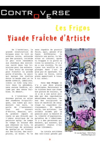 Controverse
De l’extérieur, la
grande construction de
briques avec le toit en
ardoise noire, entourée
par des gravats, intimide
un peu: elle ressemble
aux chatȇaux des sorciè-
res narré dans les hi-
stoires pour les enfants.
Il faut avoir du courage
pour franchir la grande
porte d’entrée, la seuil
qui marque les confins
entre le monde réel et le
monde créatif, idéaliste,
libre: un très long cou-
loir dans la pénombre,
sans aucune fenȇtre, al-
lumé par des néons fai-
bles. Et désert.
A l’intérieur les
énormes portes en acier
des chambres frigorifi-
ques, les tubes qui sur-
montent les murs, la
porte de l’ascenseur:
tout est couvert
d’écrits, dessins, art.
Au premier impact on
reste un peu étourdi par
l’odeur acrylique de la
peinture spray. De temps
en temps on entend des
pas résonner au loin, le
ferraillage de pinceaux
de quelqu’un au travail
sur des toiles, des scul-
ptures, un mixer. Tu te
sens capable de pouvoir
faire, agir, penser d’un
façon différente: tu
choisis une porte, tu hé-
sites un instant, après
tu frappes à la porte ou
tires la sonnette, s’il y
en a une visible. Tu re-
tiens ton souffle et te
plonges dans l’art le
plus pur et spontané. Ici
tu peux le faire, cette
place appartient à tous,
à toi aussi.
Dans Les Frigos il
n’y a pas deux places
identiques. Maintenant tu
te trouves dans une cham-
bre pleine de couleur, là
il y en a une autre ani-
mée per des improbables
mécanismes musicaux, là-
bas des sculptures en
bois et matériel de recy-
clage te regardent cu-
rieusement. Et après,
voilà, les artistes, les
soldats animés par la
passion pour la beauté et
la liberté d’expression,
paladins de l’idéalisme.
Il y a des personnes qui
dansent, qui sonnent, qui
peignent: chacun s’ex-
prime librement.
La totale antithèse
des non-lieux pensés par
Les Frigos
Viande FraÎche d’Artiste
Les Frigos
19, rue des frigos - 75013 Paris
infos@les-frigos.com
9
 