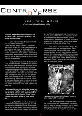 Controverse
J o ë l - P e t e r W i t k i n
L ʼapôtre de la beauté désagréable
de New-York. A la sortie du lycée, il commence sa
carrière dans un laboratoire et dans divers studios
de photographie et deviendra même pour un
temps assistant photographe à lʼarmée. Son travail
est reconnu, et Witkin obtient la bourse de poésie
à lʼUniversité de Columbia à New-York.
Mais, cʼest à partir des années 80 que Wit-
kin commence son réel travail personnel, sur la
condition humaine, parce que selon lui, « Rien
nʼest parfait dans la vi e ». Il se met donc à photo-
graphier des personnes aux différences physiques
ou mentales, type quʼil affectionne tout particulière-
ment. Et ce goût du hors norme et cette ouverture
dʼesprit est sans nul doute lié au fait que la grand-
mère de Witkin était infirme.
« Quand les gens vous prennent pour un
monstre, il nʼy a quʼune chose à faire : dé-
passer leurs attentes. »
Entre étonnement et dérangement : Por-
trait dʼun artiste controversé.
Connu pour ses photos chocs qui mettent en
scène des corps et des individus étranges dans
des postures à la limite du soutenable, Joël
Peter Witkin, nous choque, nous interpelle et
parfois nous fascine. Mais qui est-il vraiment, ce
photographe complètement dingue qui a su con-
quérir la scène new-yorkaise et qui remporte au-
jourdʼhui un succès fou ?
Né dʼune famille ouvrière de Brooklyn en
1939, Joël Peter Witkin connaît dès son enfance
des tensions entre ses parents, son père est juif
et sa mère catholique et lʼentente à la maison
nʼest pas des plus cordiales. Ces tensions deve-
nues trop importantes obligeront le couple à se
séparer et Witkin à être élevé par sa mère, mais
aussi par sa grand-mère, qui aura une grande
place dans la vie de lʼartiste. Très jeune Witkin
sera témoin dʼun très grave accident de voiture
dû à un carambolage, qui créera chez lui, un vé-
ritable choc psychologique, car alors âgé de six
ans, Witkin verra rouler à ses pieds la tête dʼune
petite fille.
« Cette expérience mʼa fait tomber amoureux
non seulement dʼelle, mais de la vie en géné-
ral. Plus tard, lorsque pour la première fois,
jʼai tenu en main un appareil photo, cʼétais
comme si je tenais la tête de cette petite
fille ».
Le goût de Witkin pour la photographie
sʼest construit dés son plus jeune âge, et cʼest
dès le lycée quʼil fera ses preuves en exposant
une de ses photographies aux côtés du célèbre
photographe Steichen, au musée dʼArt moderne
« Je veux montrer combien ils sont beaux et
pour moi, cʼest tout naturel. »
Cʼest avec une minutie toute particulière
que lʼartiste réalise ses photographies. Certaines
dʼentres elles, lui prennent un temps fou. La photo-
graphie du cheval crucifié, lui a demandé par
exemple, pas moins de trois années pour la réali-
11
 