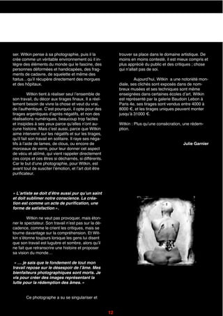 ser. Witkin pense à sa photographie, puis il la
crée comme un véritable environnement où il in-
tègre des éléments du monde qui le fascine, des
personnes déformées et handicapées, des frag-
ments de cadavre, de squelette et même des
fœtus…quʼil récupère directement des morgues
et des hôpitaux.
Witkin tient à réaliser seul lʼensemble de
son travail, du décor aux tirages finaux. Il a réel-
lement besoin de vivre la chose et veut du vrai,
de lʼauthentique. Cʼest pourquoi, il opte pour des
tirages argentiques dʼaprès négatifs, et non des
réalisations numériques, beaucoup trop faciles
et insipides à ses yeux parce quʼelles nʼont au-
cune histoire. Mais cʼest aussi, parce que Witkin
aime intervenir sur les négatifs et sur les tirages,
quʼil fait son travail en solitaire. Il raye ses néga-
tifs à lʼaide de lames, de clous, ou encore de
morceaux de verre, pour leur donner cet aspect
de vécu et abîmé, qui vient rappeler directement
ces corps et ces êtres si décharnés, si différents.
Car le but dʼune photographie, pour Witkin, est
avant tout de susciter lʼémotion, et lʼart doit être
purificateur.
« Lʼartiste se doit dʼêtre aussi pur quʼun saint
et doit sublimer notre conscience. La créa-
tion est comme un acte de purification, une
forme de satisfaction ».
Witkin ne veut pas provoquer, mais éton-
ner le spectateur. Son travail nʼest pas sur la dé-
cadence, comme le crient les critiques, mais se
tourne davantage sur la compréhension. Et Wit-
kin sʼétonne toujours lorsque les gens lui disent
que son travail est lugubre et sombre, alors quʼil
ne fait que retranscrire une histoire et proposer
sa vision du monde…
« … je sais que le fondement de tout mon
travail repose sur le désespoir de lʼâme. Mes
bienfaiteurs photographiques sont morts. Je
vis pour créer des images représentant la
lutte pour la rédemption des âmes. »
Ce photographe a su se singulariser et
trouver sa place dans le domaine artistique. De
moins en moins contesté, il est mieux compris et
plus apprécié du public et des critiques ; chose
qui nʼallait pas de soi.
Aujourdʼhui, Witkin a une notoriété mon-
diale, ses clichés sont exposés dans de nom-
breux musées et ses techniques sont même
enseignées dans certaines écoles dʼart. Witkin
est représenté par la galerie Baudoin Lebon à
Paris 4e, ses tirages sont vendus entre 4000 à
8000 €, et les tirages uniques peuvent monter
jusquʼà 31000 €.
Witkin : Plus quʼune consécration, une rédem-
ption.
Julie Garnier
12
 